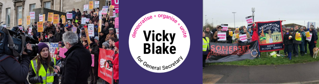 Banner with Vicky Blake for General Secretary logo in centre (white circle on purple background, name in centre and "democratise - organise - unite" around the top of the circle) and photos from two picket lines either side - on the left is from a Leeds UCU large picket rally with Vicky speaking to a news crew in front and on the right Vicky is with a Bridgwater and Taunton College picket line, with Bridgwater Trades Council visible.