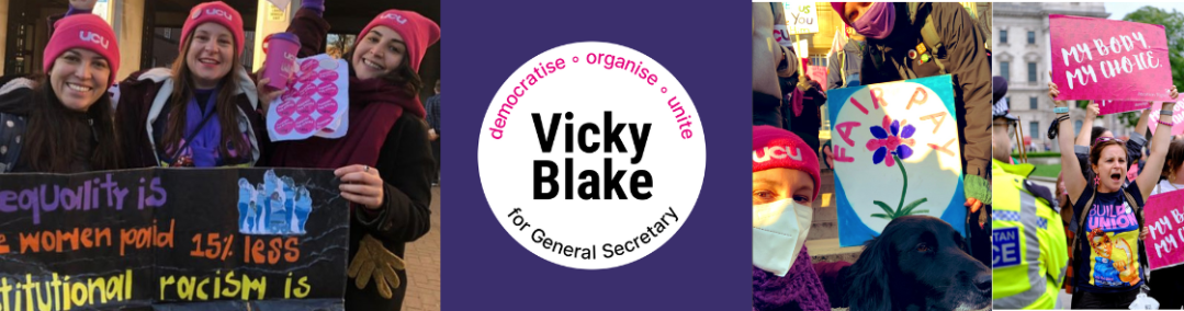 Banner with photo on the left of Vicky with Laura and Dima holding up sa sign emphasing the equality aspects of the 4 Fights claim & instutional racism on the left, Vicky Blake for General Secretary 'democratise - organise - unite' in the middle (purple with white circle), and two photos on the right of Vicky and another picketer wearing masks on a demo with a Fair Pay placard, and one of Vicky on an Abortion Rights demo holding aloft a sign that says "My Body My Choice" and mouth open (chanting)