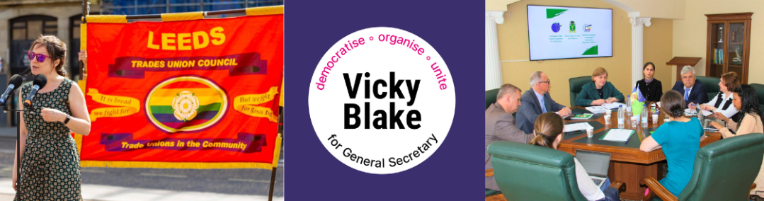 Banner with 3 images: central one is Vicky Blake for General Secretary 'democratise - organise - unite' logo (white circle on dark purple background), left is Vicky speaking in front of vibrant red and gold Leeds Trades Council banner with Yorkshire rose against rainbow flag background image; on right is photo taken from behind Vicky's head around a table - meeting at Universitatea de Stat din Moldova as part of an ETUCE mission to talk about provision of support for Ukrainian refugees